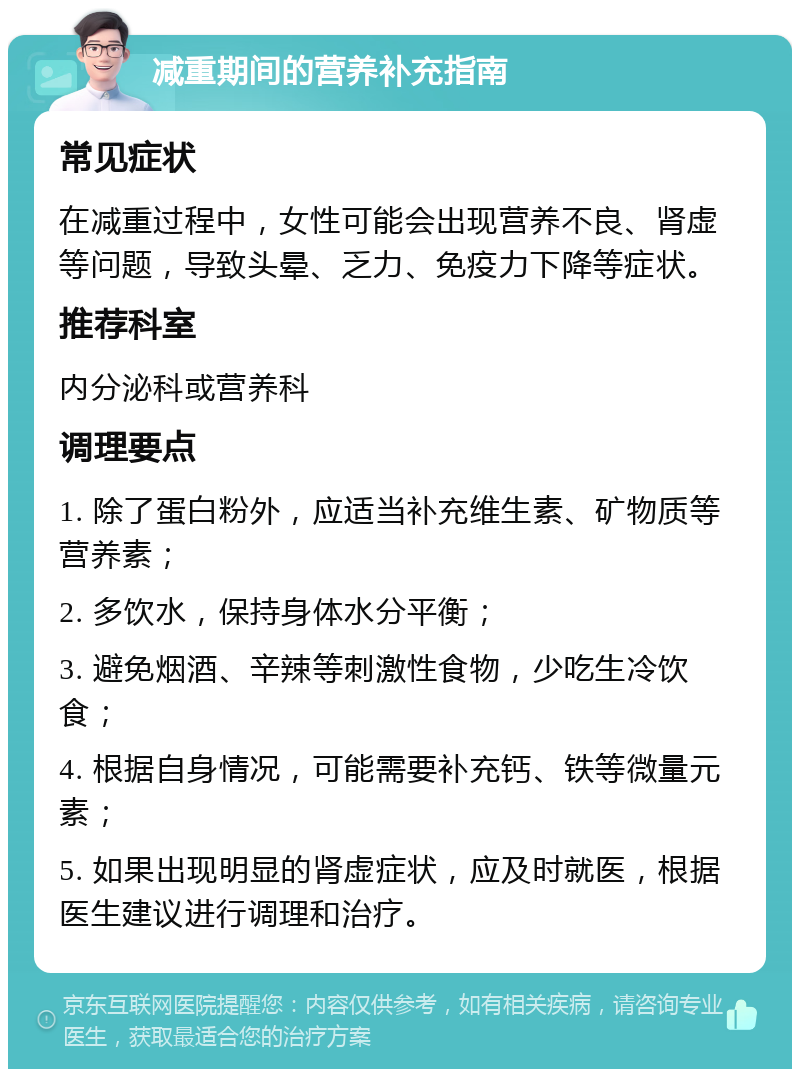 减重期间的营养补充指南 常见症状 在减重过程中，女性可能会出现营养不良、肾虚等问题，导致头晕、乏力、免疫力下降等症状。 推荐科室 内分泌科或营养科 调理要点 1. 除了蛋白粉外，应适当补充维生素、矿物质等营养素； 2. 多饮水，保持身体水分平衡； 3. 避免烟酒、辛辣等刺激性食物，少吃生冷饮食； 4. 根据自身情况，可能需要补充钙、铁等微量元素； 5. 如果出现明显的肾虚症状，应及时就医，根据医生建议进行调理和治疗。