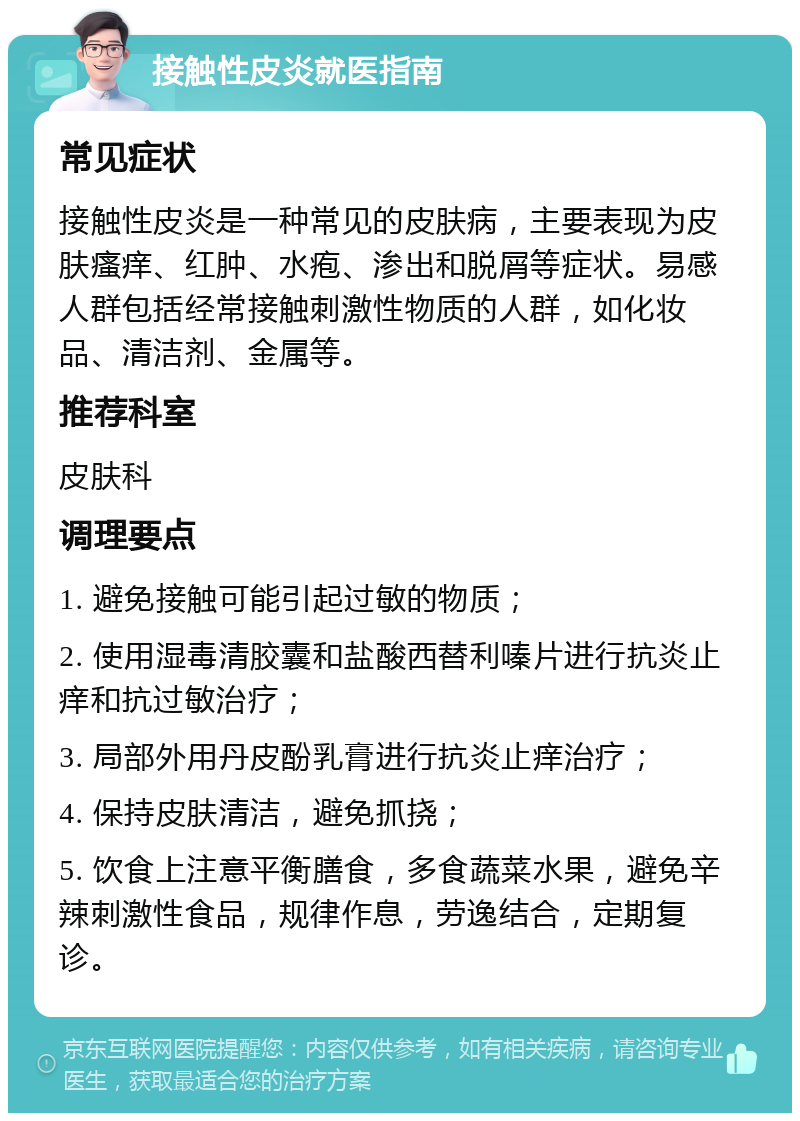 接触性皮炎就医指南 常见症状 接触性皮炎是一种常见的皮肤病，主要表现为皮肤瘙痒、红肿、水疱、渗出和脱屑等症状。易感人群包括经常接触刺激性物质的人群，如化妆品、清洁剂、金属等。 推荐科室 皮肤科 调理要点 1. 避免接触可能引起过敏的物质； 2. 使用湿毒清胶囊和盐酸西替利嗪片进行抗炎止痒和抗过敏治疗； 3. 局部外用丹皮酚乳膏进行抗炎止痒治疗； 4. 保持皮肤清洁，避免抓挠； 5. 饮食上注意平衡膳食，多食蔬菜水果，避免辛辣刺激性食品，规律作息，劳逸结合，定期复诊。