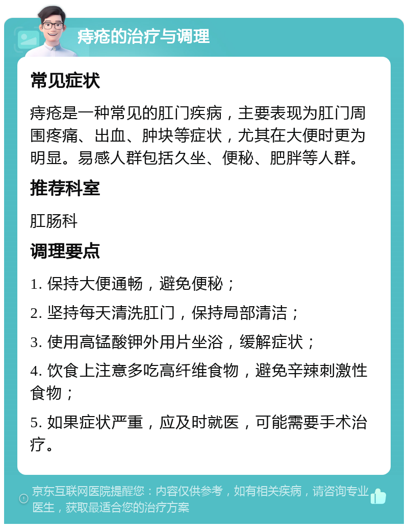 痔疮的治疗与调理 常见症状 痔疮是一种常见的肛门疾病，主要表现为肛门周围疼痛、出血、肿块等症状，尤其在大便时更为明显。易感人群包括久坐、便秘、肥胖等人群。 推荐科室 肛肠科 调理要点 1. 保持大便通畅，避免便秘； 2. 坚持每天清洗肛门，保持局部清洁； 3. 使用高锰酸钾外用片坐浴，缓解症状； 4. 饮食上注意多吃高纤维食物，避免辛辣刺激性食物； 5. 如果症状严重，应及时就医，可能需要手术治疗。