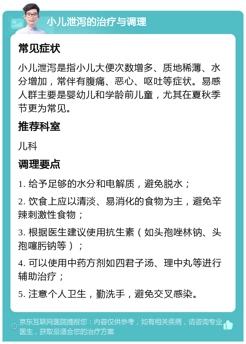 小儿泄泻的治疗与调理 常见症状 小儿泄泻是指小儿大便次数增多、质地稀薄、水分增加，常伴有腹痛、恶心、呕吐等症状。易感人群主要是婴幼儿和学龄前儿童，尤其在夏秋季节更为常见。 推荐科室 儿科 调理要点 1. 给予足够的水分和电解质，避免脱水； 2. 饮食上应以清淡、易消化的食物为主，避免辛辣刺激性食物； 3. 根据医生建议使用抗生素（如头孢唑林钠、头孢噻肟钠等）； 4. 可以使用中药方剂如四君子汤、理中丸等进行辅助治疗； 5. 注意个人卫生，勤洗手，避免交叉感染。