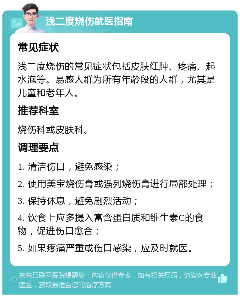 浅二度烧伤就医指南 常见症状 浅二度烧伤的常见症状包括皮肤红肿、疼痛、起水泡等。易感人群为所有年龄段的人群，尤其是儿童和老年人。 推荐科室 烧伤科或皮肤科。 调理要点 1. 清洁伤口，避免感染； 2. 使用美宝烧伤膏或强列烧伤膏进行局部处理； 3. 保持休息，避免剧烈活动； 4. 饮食上应多摄入富含蛋白质和维生素C的食物，促进伤口愈合； 5. 如果疼痛严重或伤口感染，应及时就医。