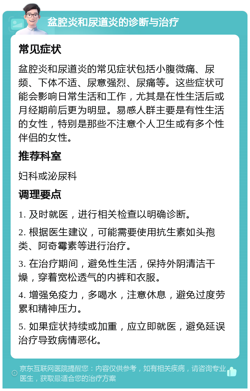 盆腔炎和尿道炎的诊断与治疗 常见症状 盆腔炎和尿道炎的常见症状包括小腹微痛、尿频、下体不适、尿意强烈、尿痛等。这些症状可能会影响日常生活和工作，尤其是在性生活后或月经期前后更为明显。易感人群主要是有性生活的女性，特别是那些不注意个人卫生或有多个性伴侣的女性。 推荐科室 妇科或泌尿科 调理要点 1. 及时就医，进行相关检查以明确诊断。 2. 根据医生建议，可能需要使用抗生素如头孢类、阿奇霉素等进行治疗。 3. 在治疗期间，避免性生活，保持外阴清洁干燥，穿着宽松透气的内裤和衣服。 4. 增强免疫力，多喝水，注意休息，避免过度劳累和精神压力。 5. 如果症状持续或加重，应立即就医，避免延误治疗导致病情恶化。