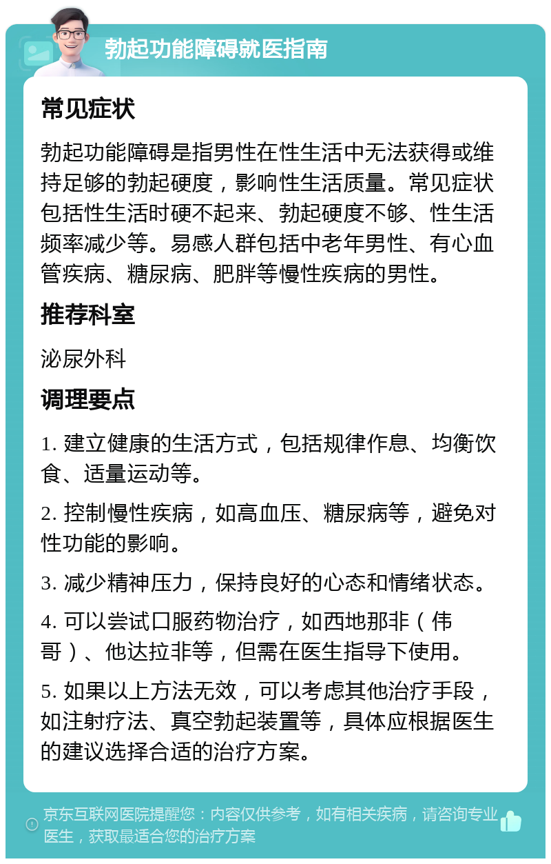 勃起功能障碍就医指南 常见症状 勃起功能障碍是指男性在性生活中无法获得或维持足够的勃起硬度，影响性生活质量。常见症状包括性生活时硬不起来、勃起硬度不够、性生活频率减少等。易感人群包括中老年男性、有心血管疾病、糖尿病、肥胖等慢性疾病的男性。 推荐科室 泌尿外科 调理要点 1. 建立健康的生活方式，包括规律作息、均衡饮食、适量运动等。 2. 控制慢性疾病，如高血压、糖尿病等，避免对性功能的影响。 3. 减少精神压力，保持良好的心态和情绪状态。 4. 可以尝试口服药物治疗，如西地那非（伟哥）、他达拉非等，但需在医生指导下使用。 5. 如果以上方法无效，可以考虑其他治疗手段，如注射疗法、真空勃起装置等，具体应根据医生的建议选择合适的治疗方案。