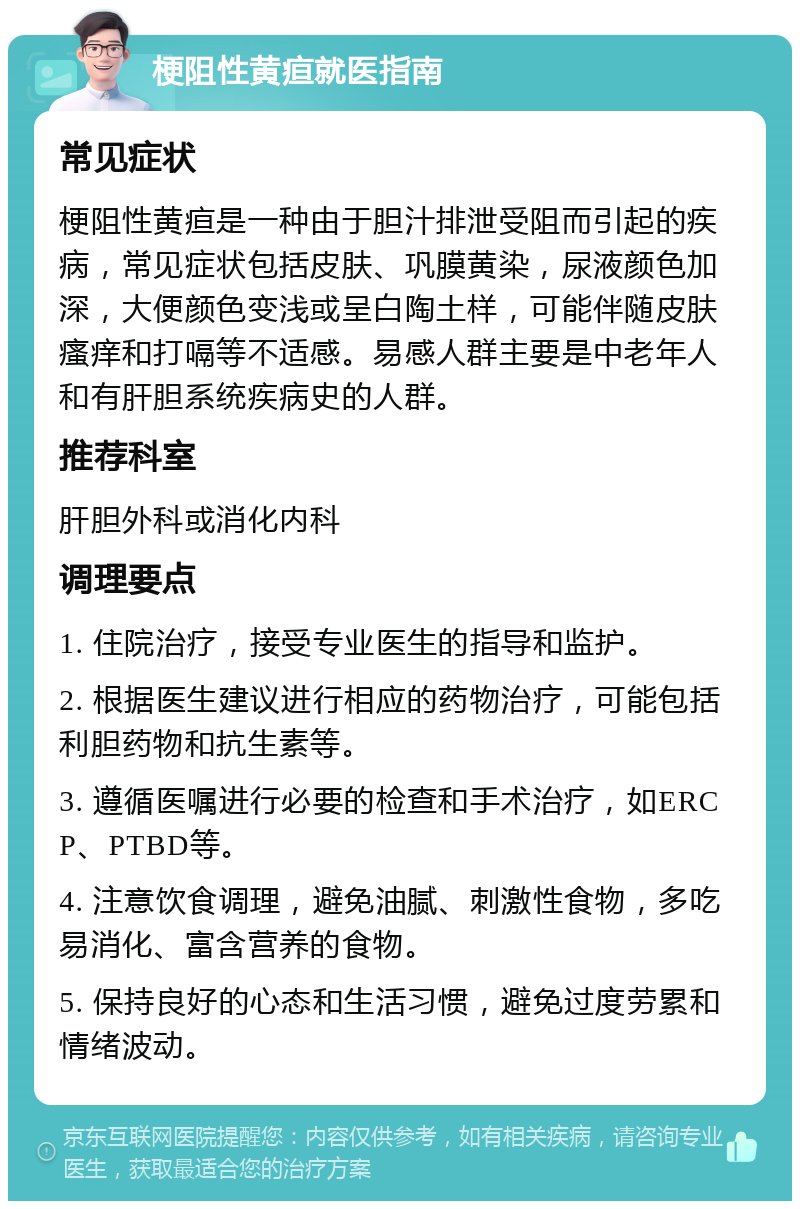 梗阻性黄疸就医指南 常见症状 梗阻性黄疸是一种由于胆汁排泄受阻而引起的疾病，常见症状包括皮肤、巩膜黄染，尿液颜色加深，大便颜色变浅或呈白陶土样，可能伴随皮肤瘙痒和打嗝等不适感。易感人群主要是中老年人和有肝胆系统疾病史的人群。 推荐科室 肝胆外科或消化内科 调理要点 1. 住院治疗，接受专业医生的指导和监护。 2. 根据医生建议进行相应的药物治疗，可能包括利胆药物和抗生素等。 3. 遵循医嘱进行必要的检查和手术治疗，如ERCP、PTBD等。 4. 注意饮食调理，避免油腻、刺激性食物，多吃易消化、富含营养的食物。 5. 保持良好的心态和生活习惯，避免过度劳累和情绪波动。