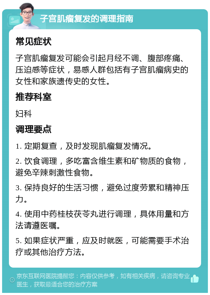 子宫肌瘤复发的调理指南 常见症状 子宫肌瘤复发可能会引起月经不调、腹部疼痛、压迫感等症状，易感人群包括有子宫肌瘤病史的女性和家族遗传史的女性。 推荐科室 妇科 调理要点 1. 定期复查，及时发现肌瘤复发情况。 2. 饮食调理，多吃富含维生素和矿物质的食物，避免辛辣刺激性食物。 3. 保持良好的生活习惯，避免过度劳累和精神压力。 4. 使用中药桂枝茯苓丸进行调理，具体用量和方法请遵医嘱。 5. 如果症状严重，应及时就医，可能需要手术治疗或其他治疗方法。