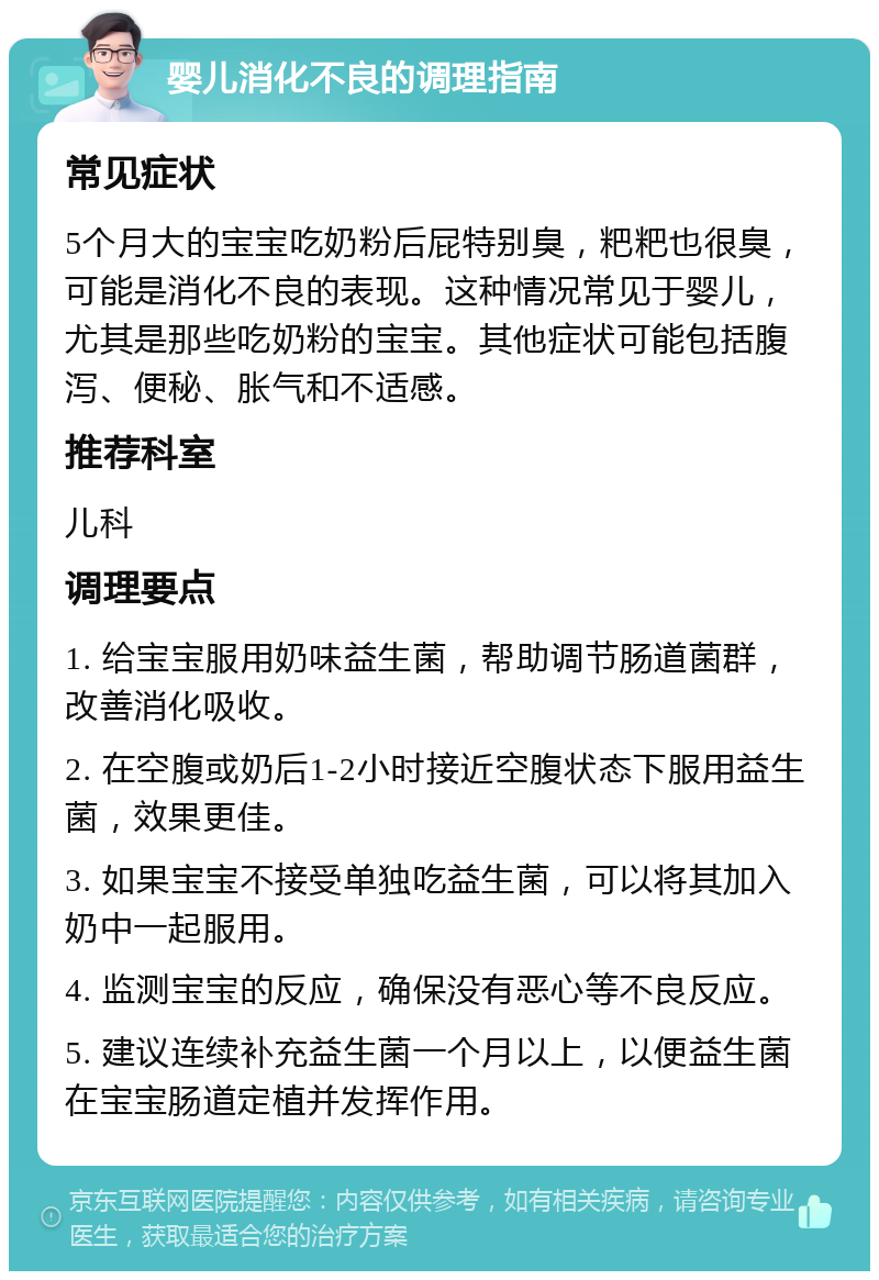 婴儿消化不良的调理指南 常见症状 5个月大的宝宝吃奶粉后屁特别臭，粑粑也很臭，可能是消化不良的表现。这种情况常见于婴儿，尤其是那些吃奶粉的宝宝。其他症状可能包括腹泻、便秘、胀气和不适感。 推荐科室 儿科 调理要点 1. 给宝宝服用奶味益生菌，帮助调节肠道菌群，改善消化吸收。 2. 在空腹或奶后1-2小时接近空腹状态下服用益生菌，效果更佳。 3. 如果宝宝不接受单独吃益生菌，可以将其加入奶中一起服用。 4. 监测宝宝的反应，确保没有恶心等不良反应。 5. 建议连续补充益生菌一个月以上，以便益生菌在宝宝肠道定植并发挥作用。