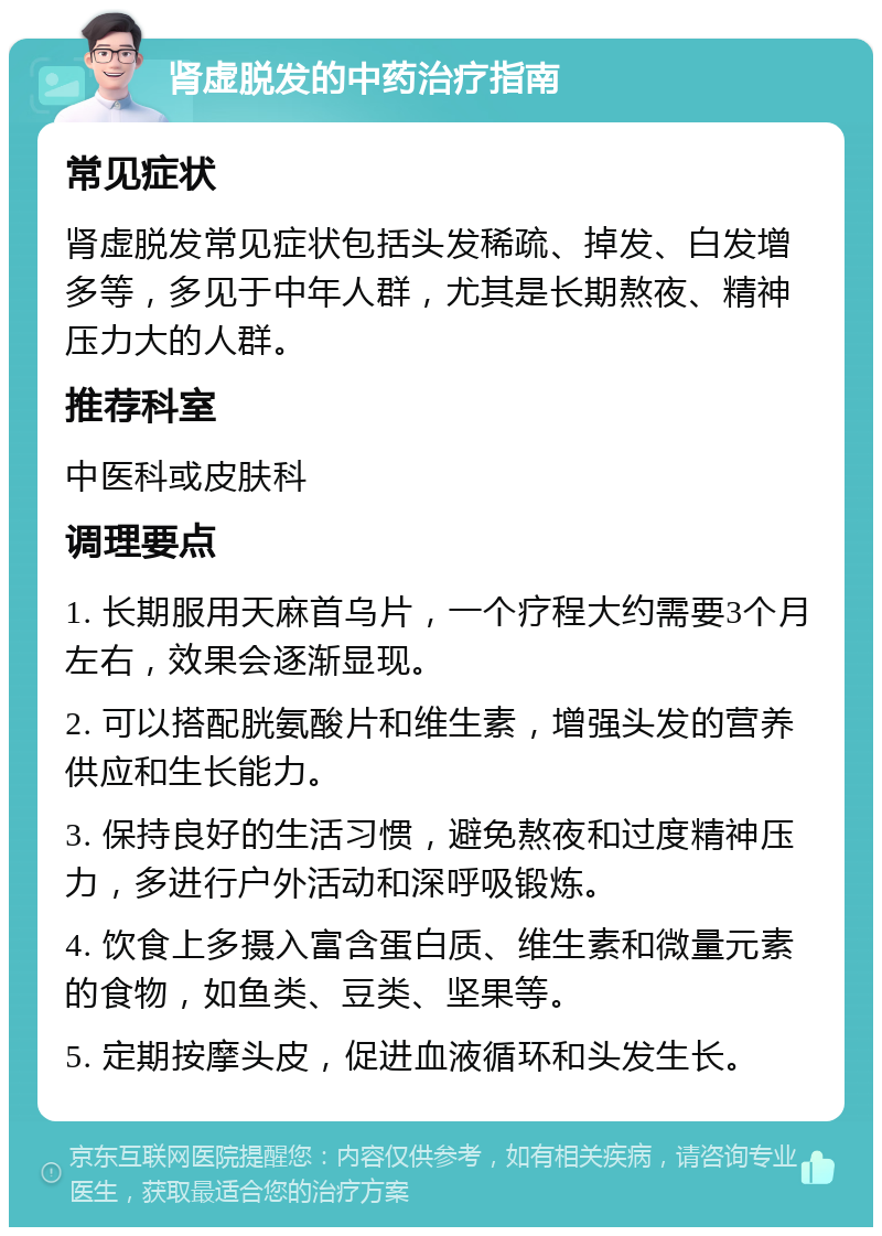 肾虚脱发的中药治疗指南 常见症状 肾虚脱发常见症状包括头发稀疏、掉发、白发增多等，多见于中年人群，尤其是长期熬夜、精神压力大的人群。 推荐科室 中医科或皮肤科 调理要点 1. 长期服用天麻首乌片，一个疗程大约需要3个月左右，效果会逐渐显现。 2. 可以搭配胱氨酸片和维生素，增强头发的营养供应和生长能力。 3. 保持良好的生活习惯，避免熬夜和过度精神压力，多进行户外活动和深呼吸锻炼。 4. 饮食上多摄入富含蛋白质、维生素和微量元素的食物，如鱼类、豆类、坚果等。 5. 定期按摩头皮，促进血液循环和头发生长。