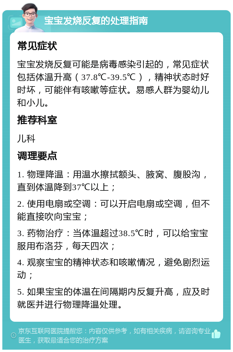 宝宝发烧反复的处理指南 常见症状 宝宝发烧反复可能是病毒感染引起的，常见症状包括体温升高（37.8℃-39.5℃），精神状态时好时坏，可能伴有咳嗽等症状。易感人群为婴幼儿和小儿。 推荐科室 儿科 调理要点 1. 物理降温：用温水擦拭额头、腋窝、腹股沟，直到体温降到37℃以上； 2. 使用电扇或空调：可以开启电扇或空调，但不能直接吹向宝宝； 3. 药物治疗：当体温超过38.5℃时，可以给宝宝服用布洛芬，每天四次； 4. 观察宝宝的精神状态和咳嗽情况，避免剧烈运动； 5. 如果宝宝的体温在间隔期内反复升高，应及时就医并进行物理降温处理。