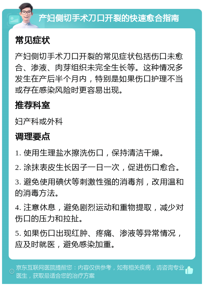 产妇侧切手术刀口开裂的快速愈合指南 常见症状 产妇侧切手术刀口开裂的常见症状包括伤口未愈合、渗液、肉芽组织未完全生长等。这种情况多发生在产后半个月内，特别是如果伤口护理不当或存在感染风险时更容易出现。 推荐科室 妇产科或外科 调理要点 1. 使用生理盐水擦洗伤口，保持清洁干燥。 2. 涂抹表皮生长因子一日一次，促进伤口愈合。 3. 避免使用碘伏等刺激性强的消毒剂，改用温和的消毒方法。 4. 注意休息，避免剧烈运动和重物提取，减少对伤口的压力和拉扯。 5. 如果伤口出现红肿、疼痛、渗液等异常情况，应及时就医，避免感染加重。