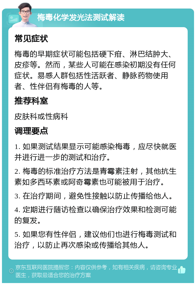 梅毒化学发光法测试解读 常见症状 梅毒的早期症状可能包括硬下疳、淋巴结肿大、皮疹等。然而，某些人可能在感染初期没有任何症状。易感人群包括性活跃者、静脉药物使用者、性伴侣有梅毒的人等。 推荐科室 皮肤科或性病科 调理要点 1. 如果测试结果显示可能感染梅毒，应尽快就医并进行进一步的测试和治疗。 2. 梅毒的标准治疗方法是青霉素注射，其他抗生素如多西环素或阿奇霉素也可能被用于治疗。 3. 在治疗期间，避免性接触以防止传播给他人。 4. 定期进行随访检查以确保治疗效果和检测可能的复发。 5. 如果您有性伴侣，建议他们也进行梅毒测试和治疗，以防止再次感染或传播给其他人。