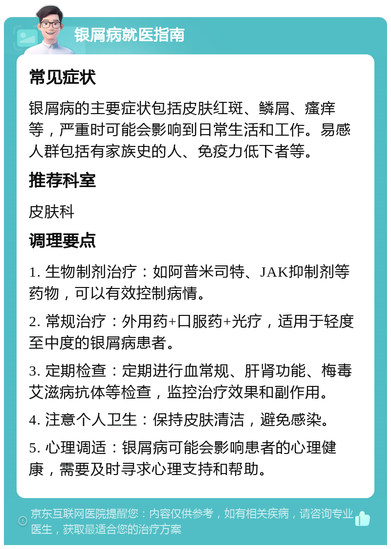 银屑病就医指南 常见症状 银屑病的主要症状包括皮肤红斑、鳞屑、瘙痒等，严重时可能会影响到日常生活和工作。易感人群包括有家族史的人、免疫力低下者等。 推荐科室 皮肤科 调理要点 1. 生物制剂治疗：如阿普米司特、JAK抑制剂等药物，可以有效控制病情。 2. 常规治疗：外用药+口服药+光疗，适用于轻度至中度的银屑病患者。 3. 定期检查：定期进行血常规、肝肾功能、梅毒艾滋病抗体等检查，监控治疗效果和副作用。 4. 注意个人卫生：保持皮肤清洁，避免感染。 5. 心理调适：银屑病可能会影响患者的心理健康，需要及时寻求心理支持和帮助。