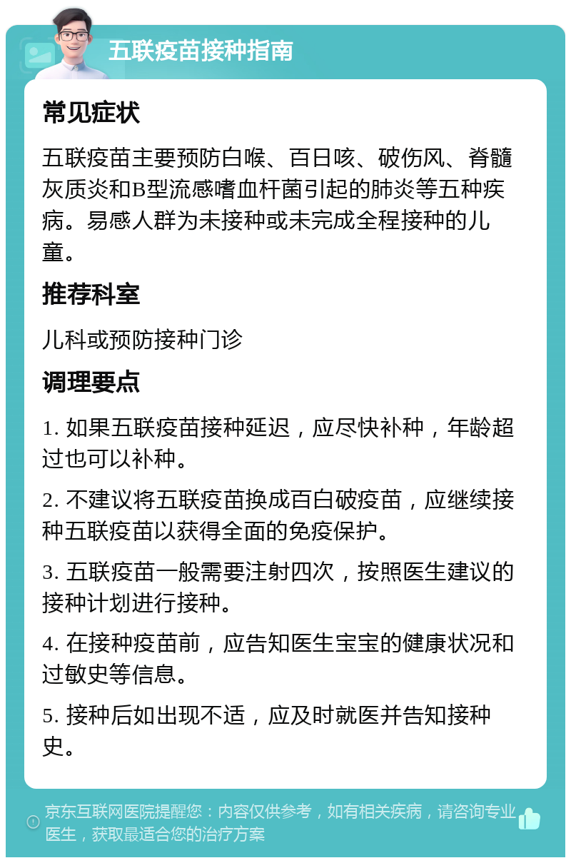 五联疫苗接种指南 常见症状 五联疫苗主要预防白喉、百日咳、破伤风、脊髓灰质炎和B型流感嗜血杆菌引起的肺炎等五种疾病。易感人群为未接种或未完成全程接种的儿童。 推荐科室 儿科或预防接种门诊 调理要点 1. 如果五联疫苗接种延迟，应尽快补种，年龄超过也可以补种。 2. 不建议将五联疫苗换成百白破疫苗，应继续接种五联疫苗以获得全面的免疫保护。 3. 五联疫苗一般需要注射四次，按照医生建议的接种计划进行接种。 4. 在接种疫苗前，应告知医生宝宝的健康状况和过敏史等信息。 5. 接种后如出现不适，应及时就医并告知接种史。