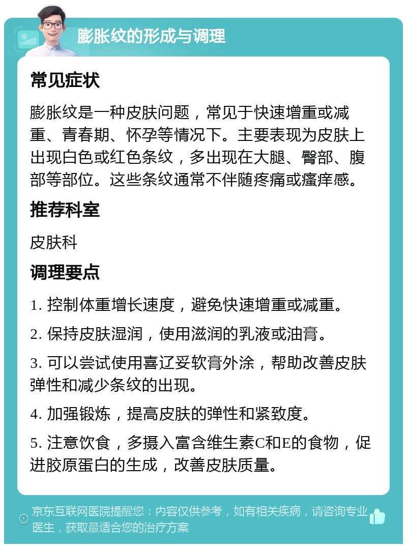 膨胀纹的形成与调理 常见症状 膨胀纹是一种皮肤问题，常见于快速增重或减重、青春期、怀孕等情况下。主要表现为皮肤上出现白色或红色条纹，多出现在大腿、臀部、腹部等部位。这些条纹通常不伴随疼痛或瘙痒感。 推荐科室 皮肤科 调理要点 1. 控制体重增长速度，避免快速增重或减重。 2. 保持皮肤湿润，使用滋润的乳液或油膏。 3. 可以尝试使用喜辽妥软膏外涂，帮助改善皮肤弹性和减少条纹的出现。 4. 加强锻炼，提高皮肤的弹性和紧致度。 5. 注意饮食，多摄入富含维生素C和E的食物，促进胶原蛋白的生成，改善皮肤质量。