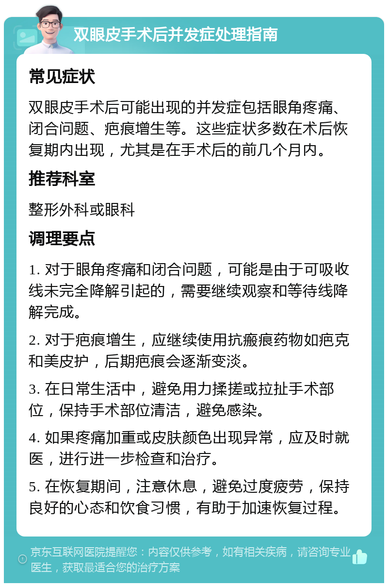 双眼皮手术后并发症处理指南 常见症状 双眼皮手术后可能出现的并发症包括眼角疼痛、闭合问题、疤痕增生等。这些症状多数在术后恢复期内出现，尤其是在手术后的前几个月内。 推荐科室 整形外科或眼科 调理要点 1. 对于眼角疼痛和闭合问题，可能是由于可吸收线未完全降解引起的，需要继续观察和等待线降解完成。 2. 对于疤痕增生，应继续使用抗瘢痕药物如疤克和美皮护，后期疤痕会逐渐变淡。 3. 在日常生活中，避免用力揉搓或拉扯手术部位，保持手术部位清洁，避免感染。 4. 如果疼痛加重或皮肤颜色出现异常，应及时就医，进行进一步检查和治疗。 5. 在恢复期间，注意休息，避免过度疲劳，保持良好的心态和饮食习惯，有助于加速恢复过程。