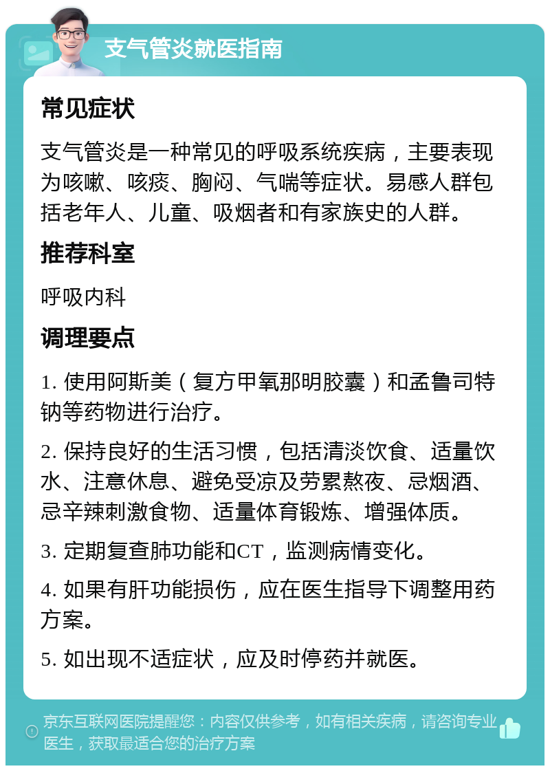 支气管炎就医指南 常见症状 支气管炎是一种常见的呼吸系统疾病，主要表现为咳嗽、咳痰、胸闷、气喘等症状。易感人群包括老年人、儿童、吸烟者和有家族史的人群。 推荐科室 呼吸内科 调理要点 1. 使用阿斯美（复方甲氧那明胶囊）和孟鲁司特钠等药物进行治疗。 2. 保持良好的生活习惯，包括清淡饮食、适量饮水、注意休息、避免受凉及劳累熬夜、忌烟酒、忌辛辣刺激食物、适量体育锻炼、增强体质。 3. 定期复查肺功能和CT，监测病情变化。 4. 如果有肝功能损伤，应在医生指导下调整用药方案。 5. 如出现不适症状，应及时停药并就医。