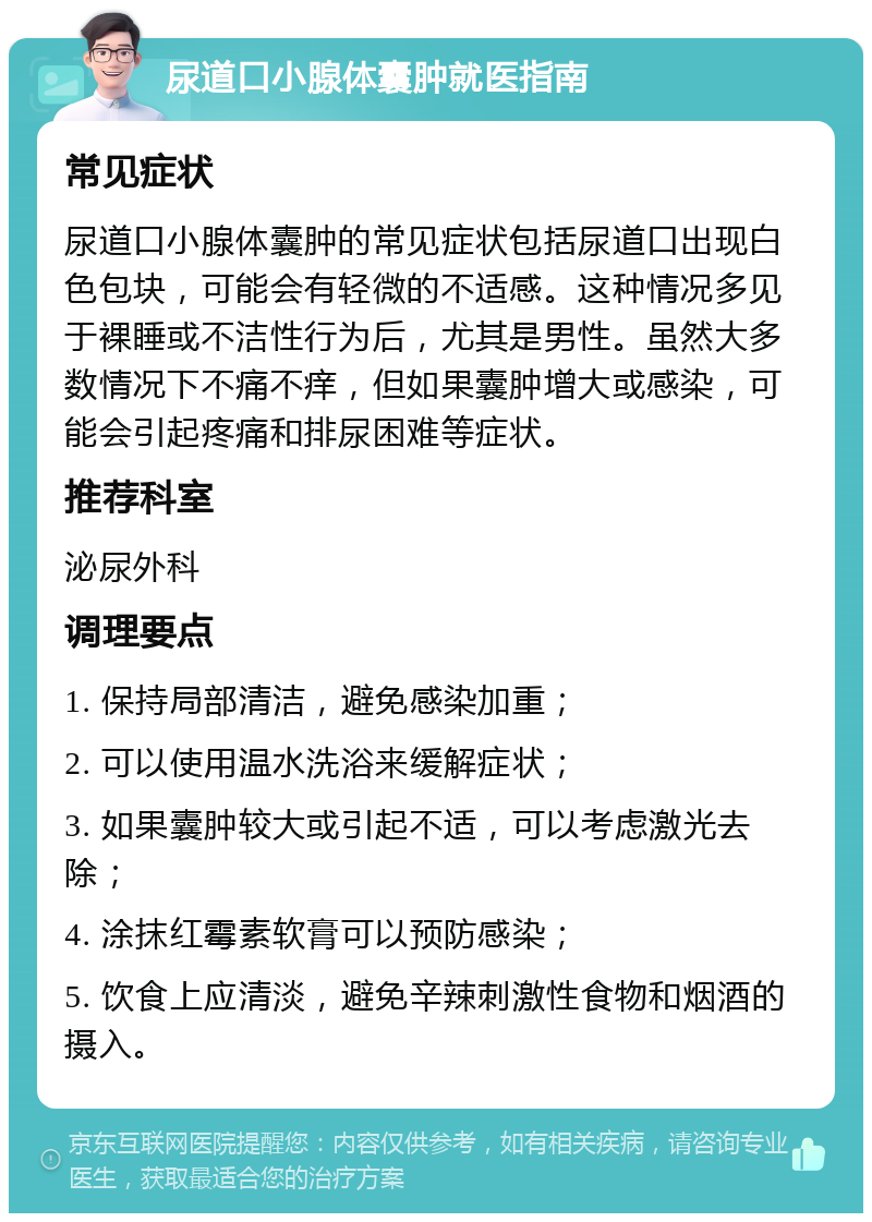 尿道口小腺体囊肿就医指南 常见症状 尿道口小腺体囊肿的常见症状包括尿道口出现白色包块，可能会有轻微的不适感。这种情况多见于裸睡或不洁性行为后，尤其是男性。虽然大多数情况下不痛不痒，但如果囊肿增大或感染，可能会引起疼痛和排尿困难等症状。 推荐科室 泌尿外科 调理要点 1. 保持局部清洁，避免感染加重； 2. 可以使用温水洗浴来缓解症状； 3. 如果囊肿较大或引起不适，可以考虑激光去除； 4. 涂抹红霉素软膏可以预防感染； 5. 饮食上应清淡，避免辛辣刺激性食物和烟酒的摄入。