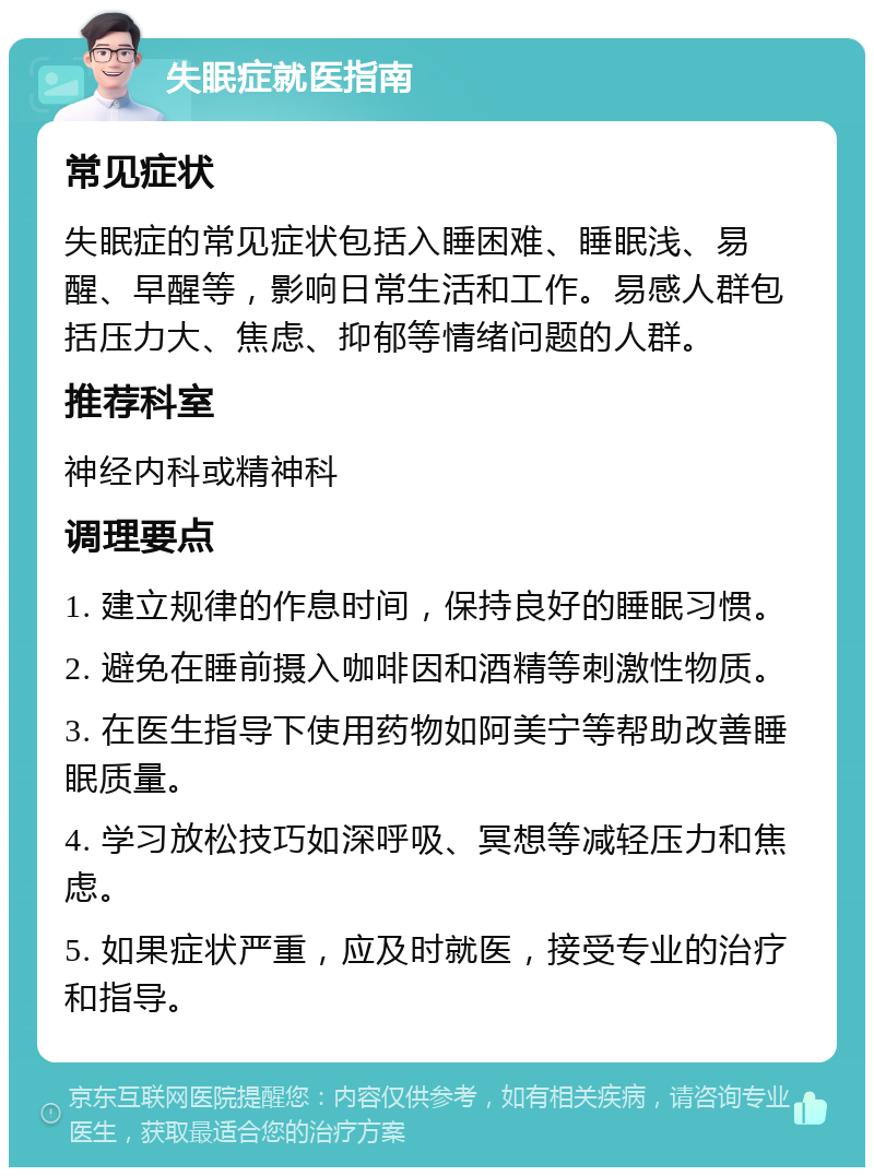 失眠症就医指南 常见症状 失眠症的常见症状包括入睡困难、睡眠浅、易醒、早醒等，影响日常生活和工作。易感人群包括压力大、焦虑、抑郁等情绪问题的人群。 推荐科室 神经内科或精神科 调理要点 1. 建立规律的作息时间，保持良好的睡眠习惯。 2. 避免在睡前摄入咖啡因和酒精等刺激性物质。 3. 在医生指导下使用药物如阿美宁等帮助改善睡眠质量。 4. 学习放松技巧如深呼吸、冥想等减轻压力和焦虑。 5. 如果症状严重，应及时就医，接受专业的治疗和指导。