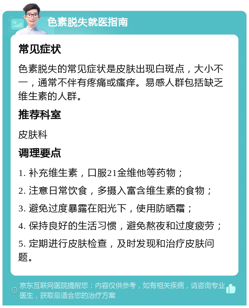 色素脱失就医指南 常见症状 色素脱失的常见症状是皮肤出现白斑点，大小不一，通常不伴有疼痛或瘙痒。易感人群包括缺乏维生素的人群。 推荐科室 皮肤科 调理要点 1. 补充维生素，口服21金维他等药物； 2. 注意日常饮食，多摄入富含维生素的食物； 3. 避免过度暴露在阳光下，使用防晒霜； 4. 保持良好的生活习惯，避免熬夜和过度疲劳； 5. 定期进行皮肤检查，及时发现和治疗皮肤问题。