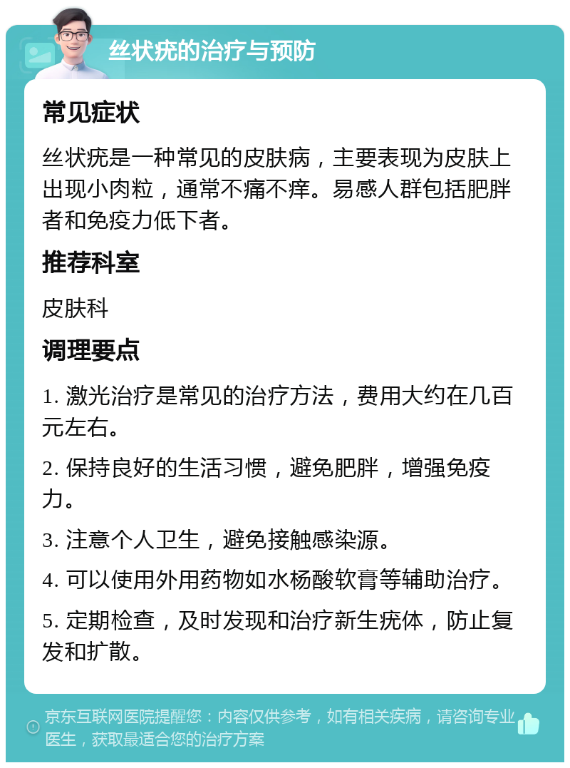 丝状疣的治疗与预防 常见症状 丝状疣是一种常见的皮肤病，主要表现为皮肤上出现小肉粒，通常不痛不痒。易感人群包括肥胖者和免疫力低下者。 推荐科室 皮肤科 调理要点 1. 激光治疗是常见的治疗方法，费用大约在几百元左右。 2. 保持良好的生活习惯，避免肥胖，增强免疫力。 3. 注意个人卫生，避免接触感染源。 4. 可以使用外用药物如水杨酸软膏等辅助治疗。 5. 定期检查，及时发现和治疗新生疣体，防止复发和扩散。