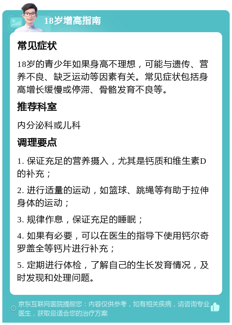 18岁增高指南 常见症状 18岁的青少年如果身高不理想，可能与遗传、营养不良、缺乏运动等因素有关。常见症状包括身高增长缓慢或停滞、骨骼发育不良等。 推荐科室 内分泌科或儿科 调理要点 1. 保证充足的营养摄入，尤其是钙质和维生素D的补充； 2. 进行适量的运动，如篮球、跳绳等有助于拉伸身体的运动； 3. 规律作息，保证充足的睡眠； 4. 如果有必要，可以在医生的指导下使用钙尔奇罗盖全等钙片进行补充； 5. 定期进行体检，了解自己的生长发育情况，及时发现和处理问题。