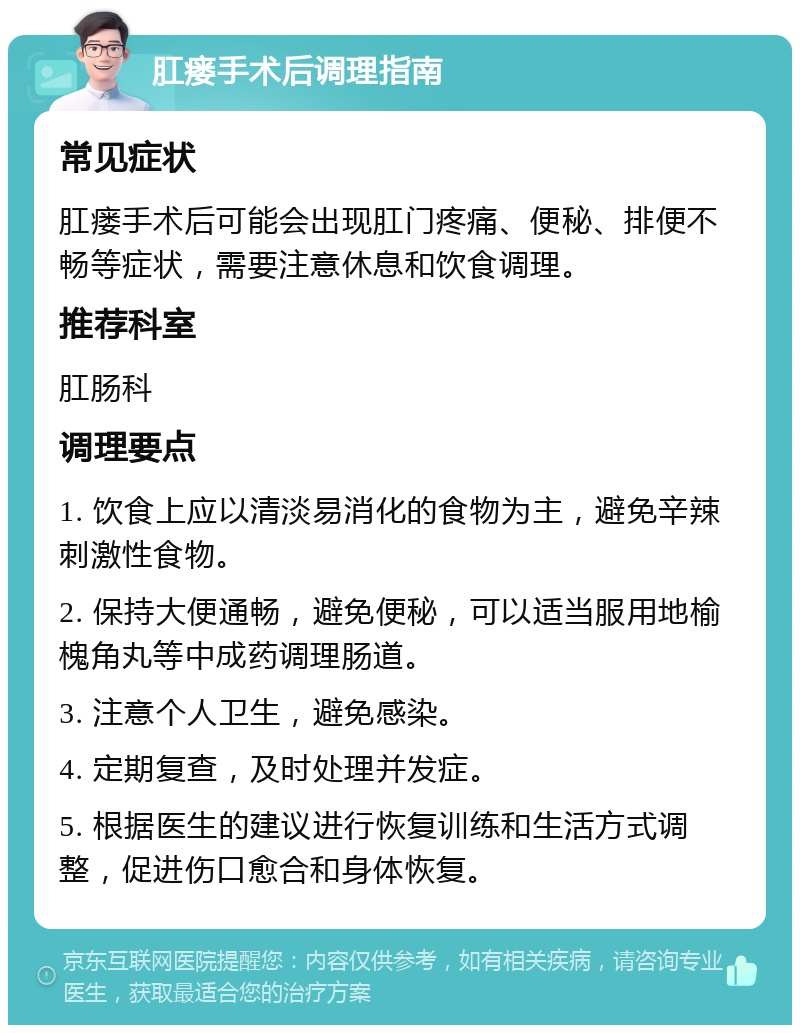 肛瘘手术后调理指南 常见症状 肛瘘手术后可能会出现肛门疼痛、便秘、排便不畅等症状，需要注意休息和饮食调理。 推荐科室 肛肠科 调理要点 1. 饮食上应以清淡易消化的食物为主，避免辛辣刺激性食物。 2. 保持大便通畅，避免便秘，可以适当服用地榆槐角丸等中成药调理肠道。 3. 注意个人卫生，避免感染。 4. 定期复查，及时处理并发症。 5. 根据医生的建议进行恢复训练和生活方式调整，促进伤口愈合和身体恢复。