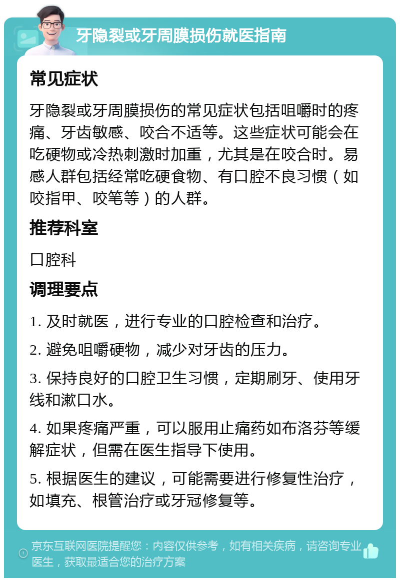 牙隐裂或牙周膜损伤就医指南 常见症状 牙隐裂或牙周膜损伤的常见症状包括咀嚼时的疼痛、牙齿敏感、咬合不适等。这些症状可能会在吃硬物或冷热刺激时加重，尤其是在咬合时。易感人群包括经常吃硬食物、有口腔不良习惯（如咬指甲、咬笔等）的人群。 推荐科室 口腔科 调理要点 1. 及时就医，进行专业的口腔检查和治疗。 2. 避免咀嚼硬物，减少对牙齿的压力。 3. 保持良好的口腔卫生习惯，定期刷牙、使用牙线和漱口水。 4. 如果疼痛严重，可以服用止痛药如布洛芬等缓解症状，但需在医生指导下使用。 5. 根据医生的建议，可能需要进行修复性治疗，如填充、根管治疗或牙冠修复等。