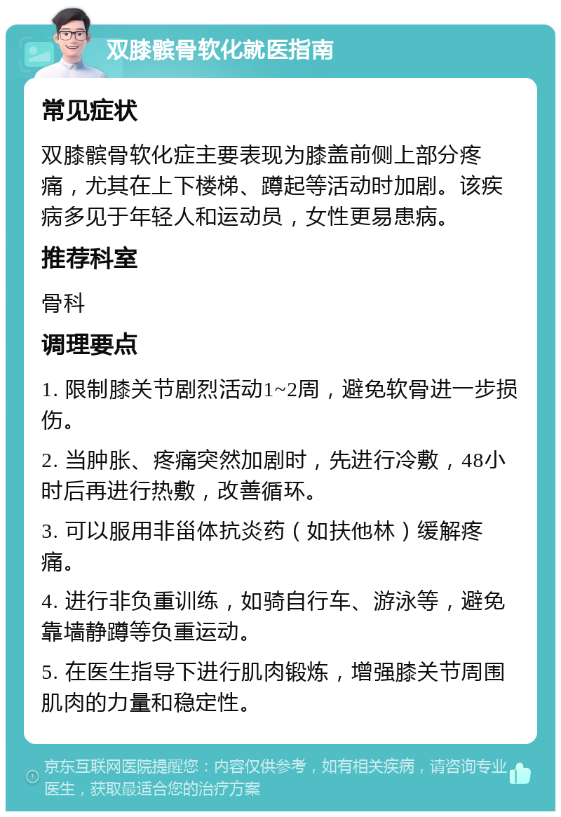 双膝髌骨软化就医指南 常见症状 双膝髌骨软化症主要表现为膝盖前侧上部分疼痛，尤其在上下楼梯、蹲起等活动时加剧。该疾病多见于年轻人和运动员，女性更易患病。 推荐科室 骨科 调理要点 1. 限制膝关节剧烈活动1~2周，避免软骨进一步损伤。 2. 当肿胀、疼痛突然加剧时，先进行冷敷，48小时后再进行热敷，改善循环。 3. 可以服用非甾体抗炎药（如扶他林）缓解疼痛。 4. 进行非负重训练，如骑自行车、游泳等，避免靠墙静蹲等负重运动。 5. 在医生指导下进行肌肉锻炼，增强膝关节周围肌肉的力量和稳定性。