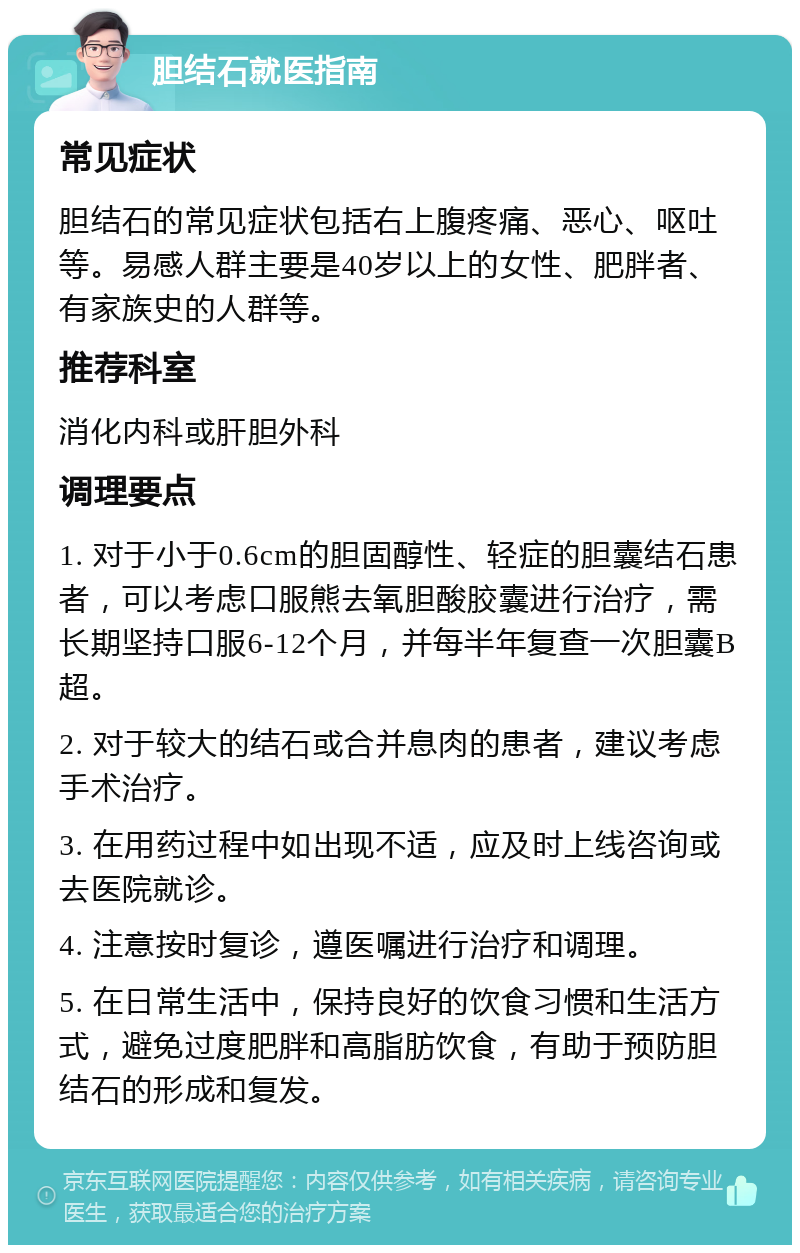 胆结石就医指南 常见症状 胆结石的常见症状包括右上腹疼痛、恶心、呕吐等。易感人群主要是40岁以上的女性、肥胖者、有家族史的人群等。 推荐科室 消化内科或肝胆外科 调理要点 1. 对于小于0.6cm的胆固醇性、轻症的胆囊结石患者，可以考虑口服熊去氧胆酸胶囊进行治疗，需长期坚持口服6-12个月，并每半年复查一次胆囊B超。 2. 对于较大的结石或合并息肉的患者，建议考虑手术治疗。 3. 在用药过程中如出现不适，应及时上线咨询或去医院就诊。 4. 注意按时复诊，遵医嘱进行治疗和调理。 5. 在日常生活中，保持良好的饮食习惯和生活方式，避免过度肥胖和高脂肪饮食，有助于预防胆结石的形成和复发。