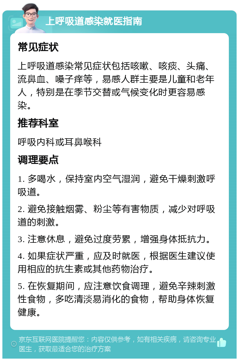 上呼吸道感染就医指南 常见症状 上呼吸道感染常见症状包括咳嗽、咳痰、头痛、流鼻血、嗓子痒等，易感人群主要是儿童和老年人，特别是在季节交替或气候变化时更容易感染。 推荐科室 呼吸内科或耳鼻喉科 调理要点 1. 多喝水，保持室内空气湿润，避免干燥刺激呼吸道。 2. 避免接触烟雾、粉尘等有害物质，减少对呼吸道的刺激。 3. 注意休息，避免过度劳累，增强身体抵抗力。 4. 如果症状严重，应及时就医，根据医生建议使用相应的抗生素或其他药物治疗。 5. 在恢复期间，应注意饮食调理，避免辛辣刺激性食物，多吃清淡易消化的食物，帮助身体恢复健康。