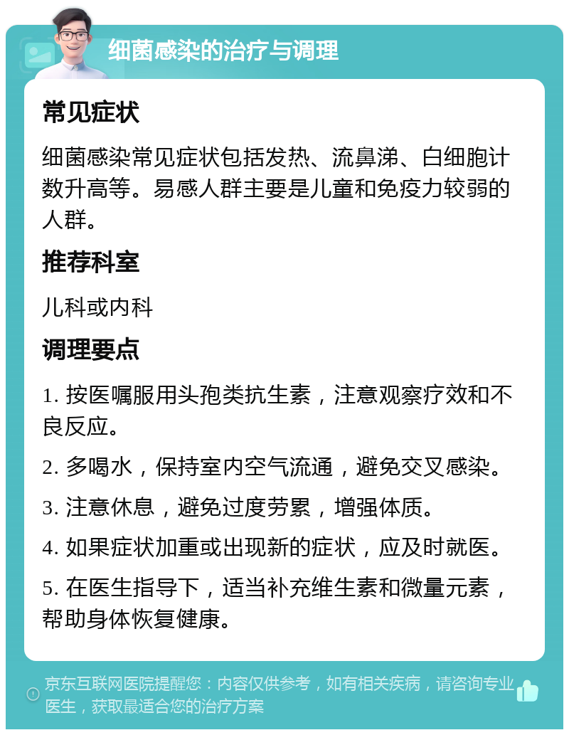 细菌感染的治疗与调理 常见症状 细菌感染常见症状包括发热、流鼻涕、白细胞计数升高等。易感人群主要是儿童和免疫力较弱的人群。 推荐科室 儿科或内科 调理要点 1. 按医嘱服用头孢类抗生素，注意观察疗效和不良反应。 2. 多喝水，保持室内空气流通，避免交叉感染。 3. 注意休息，避免过度劳累，增强体质。 4. 如果症状加重或出现新的症状，应及时就医。 5. 在医生指导下，适当补充维生素和微量元素，帮助身体恢复健康。