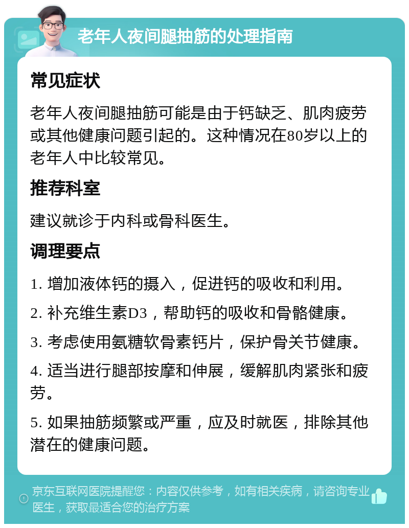 老年人夜间腿抽筋的处理指南 常见症状 老年人夜间腿抽筋可能是由于钙缺乏、肌肉疲劳或其他健康问题引起的。这种情况在80岁以上的老年人中比较常见。 推荐科室 建议就诊于内科或骨科医生。 调理要点 1. 增加液体钙的摄入，促进钙的吸收和利用。 2. 补充维生素D3，帮助钙的吸收和骨骼健康。 3. 考虑使用氨糖软骨素钙片，保护骨关节健康。 4. 适当进行腿部按摩和伸展，缓解肌肉紧张和疲劳。 5. 如果抽筋频繁或严重，应及时就医，排除其他潜在的健康问题。
