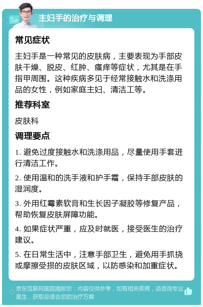 主妇手的治疗与调理 常见症状 主妇手是一种常见的皮肤病，主要表现为手部皮肤干燥、脱皮、红肿、瘙痒等症状，尤其是在手指甲周围。这种疾病多见于经常接触水和洗涤用品的女性，例如家庭主妇、清洁工等。 推荐科室 皮肤科 调理要点 1. 避免过度接触水和洗涤用品，尽量使用手套进行清洁工作。 2. 使用温和的洗手液和护手霜，保持手部皮肤的湿润度。 3. 外用红霉素软膏和生长因子凝胶等修复产品，帮助恢复皮肤屏障功能。 4. 如果症状严重，应及时就医，接受医生的治疗建议。 5. 在日常生活中，注意手部卫生，避免用手抓挠或摩擦受损的皮肤区域，以防感染和加重症状。