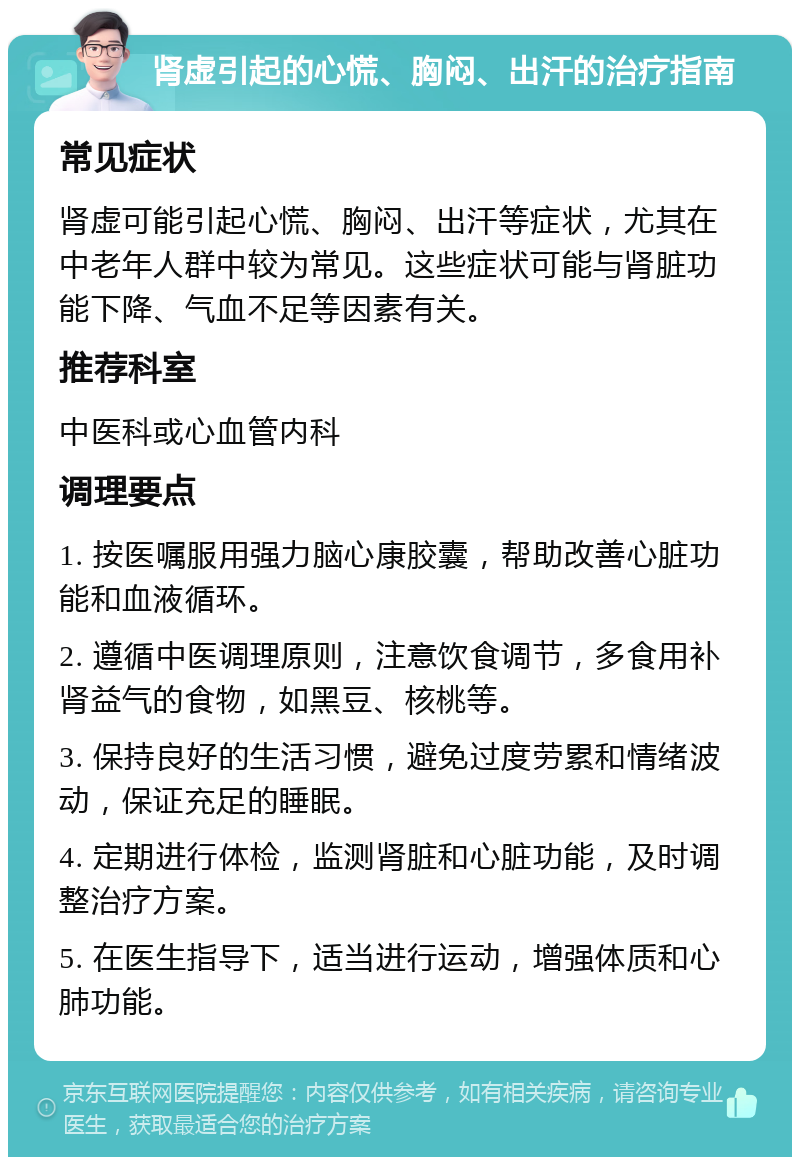 肾虚引起的心慌、胸闷、出汗的治疗指南 常见症状 肾虚可能引起心慌、胸闷、出汗等症状，尤其在中老年人群中较为常见。这些症状可能与肾脏功能下降、气血不足等因素有关。 推荐科室 中医科或心血管内科 调理要点 1. 按医嘱服用强力脑心康胶囊，帮助改善心脏功能和血液循环。 2. 遵循中医调理原则，注意饮食调节，多食用补肾益气的食物，如黑豆、核桃等。 3. 保持良好的生活习惯，避免过度劳累和情绪波动，保证充足的睡眠。 4. 定期进行体检，监测肾脏和心脏功能，及时调整治疗方案。 5. 在医生指导下，适当进行运动，增强体质和心肺功能。