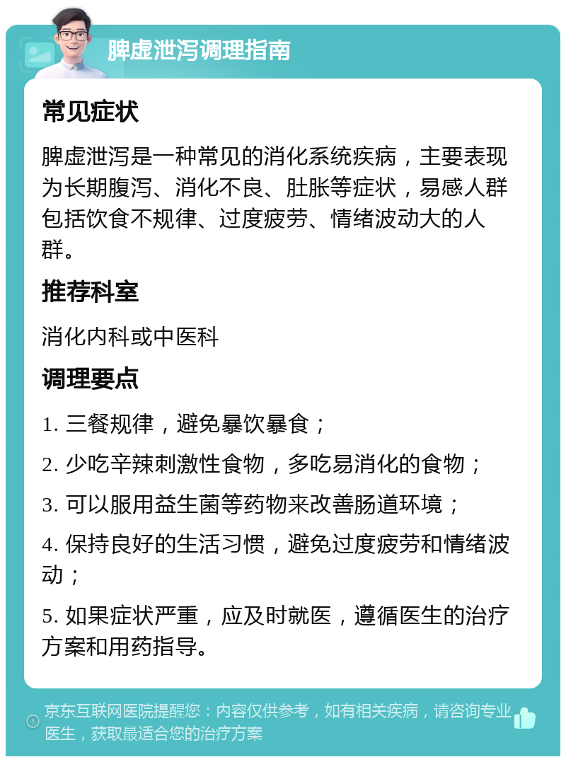 脾虚泄泻调理指南 常见症状 脾虚泄泻是一种常见的消化系统疾病，主要表现为长期腹泻、消化不良、肚胀等症状，易感人群包括饮食不规律、过度疲劳、情绪波动大的人群。 推荐科室 消化内科或中医科 调理要点 1. 三餐规律，避免暴饮暴食； 2. 少吃辛辣刺激性食物，多吃易消化的食物； 3. 可以服用益生菌等药物来改善肠道环境； 4. 保持良好的生活习惯，避免过度疲劳和情绪波动； 5. 如果症状严重，应及时就医，遵循医生的治疗方案和用药指导。