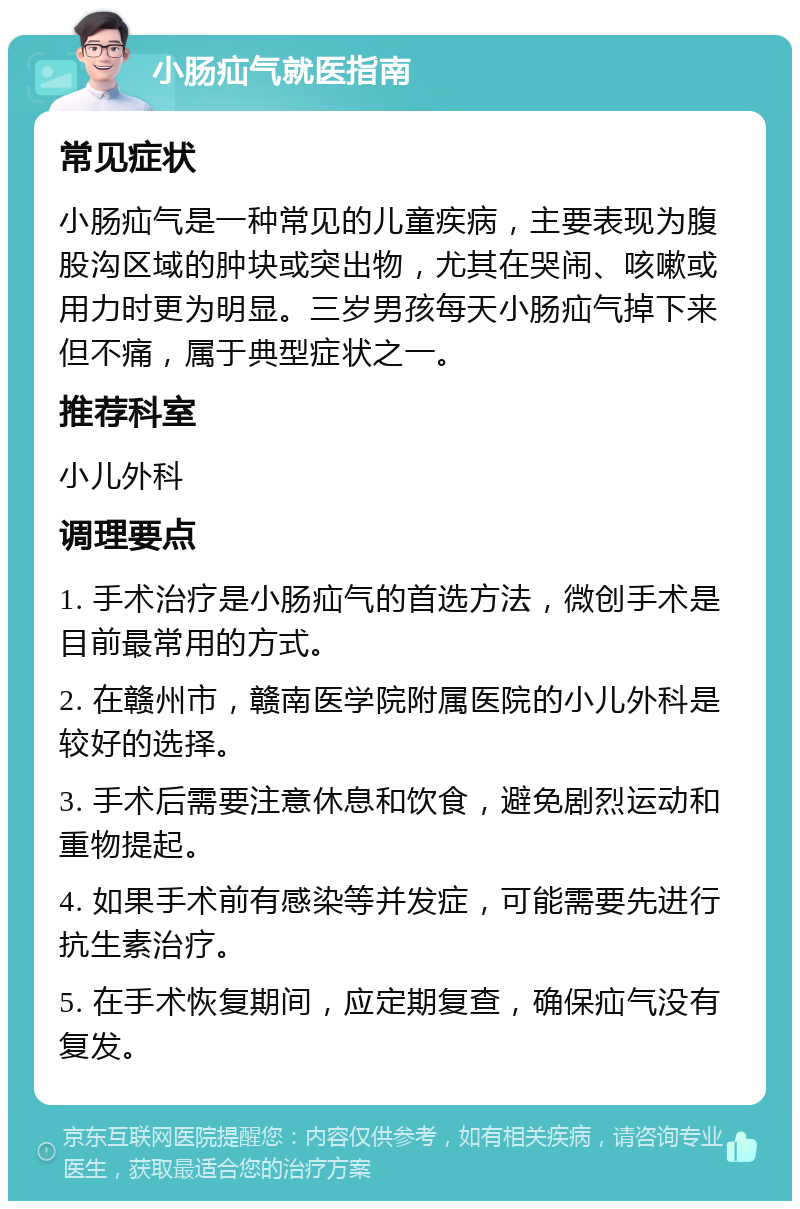 小肠疝气就医指南 常见症状 小肠疝气是一种常见的儿童疾病，主要表现为腹股沟区域的肿块或突出物，尤其在哭闹、咳嗽或用力时更为明显。三岁男孩每天小肠疝气掉下来但不痛，属于典型症状之一。 推荐科室 小儿外科 调理要点 1. 手术治疗是小肠疝气的首选方法，微创手术是目前最常用的方式。 2. 在赣州市，赣南医学院附属医院的小儿外科是较好的选择。 3. 手术后需要注意休息和饮食，避免剧烈运动和重物提起。 4. 如果手术前有感染等并发症，可能需要先进行抗生素治疗。 5. 在手术恢复期间，应定期复查，确保疝气没有复发。