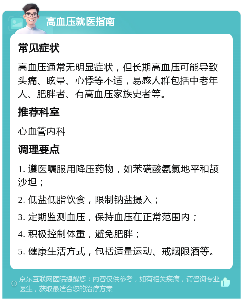 高血压就医指南 常见症状 高血压通常无明显症状，但长期高血压可能导致头痛、眩晕、心悸等不适，易感人群包括中老年人、肥胖者、有高血压家族史者等。 推荐科室 心血管内科 调理要点 1. 遵医嘱服用降压药物，如苯磺酸氨氯地平和颉沙坦； 2. 低盐低脂饮食，限制钠盐摄入； 3. 定期监测血压，保持血压在正常范围内； 4. 积极控制体重，避免肥胖； 5. 健康生活方式，包括适量运动、戒烟限酒等。