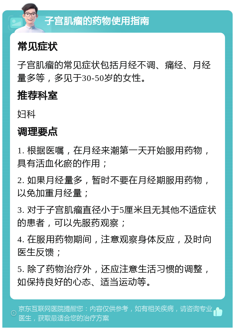 子宫肌瘤的药物使用指南 常见症状 子宫肌瘤的常见症状包括月经不调、痛经、月经量多等，多见于30-50岁的女性。 推荐科室 妇科 调理要点 1. 根据医嘱，在月经来潮第一天开始服用药物，具有活血化瘀的作用； 2. 如果月经量多，暂时不要在月经期服用药物，以免加重月经量； 3. 对于子宫肌瘤直径小于5厘米且无其他不适症状的患者，可以先服药观察； 4. 在服用药物期间，注意观察身体反应，及时向医生反馈； 5. 除了药物治疗外，还应注意生活习惯的调整，如保持良好的心态、适当运动等。