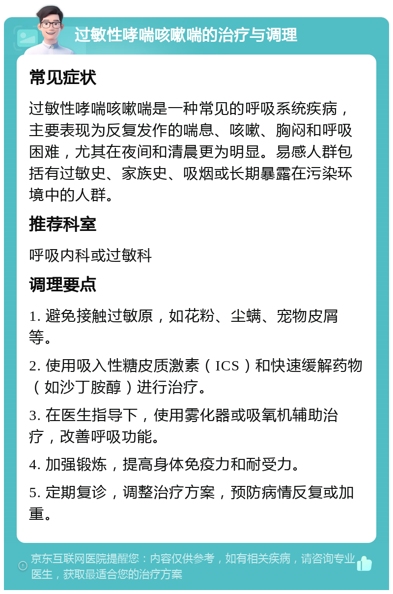 过敏性哮喘咳嗽喘的治疗与调理 常见症状 过敏性哮喘咳嗽喘是一种常见的呼吸系统疾病，主要表现为反复发作的喘息、咳嗽、胸闷和呼吸困难，尤其在夜间和清晨更为明显。易感人群包括有过敏史、家族史、吸烟或长期暴露在污染环境中的人群。 推荐科室 呼吸内科或过敏科 调理要点 1. 避免接触过敏原，如花粉、尘螨、宠物皮屑等。 2. 使用吸入性糖皮质激素（ICS）和快速缓解药物（如沙丁胺醇）进行治疗。 3. 在医生指导下，使用雾化器或吸氧机辅助治疗，改善呼吸功能。 4. 加强锻炼，提高身体免疫力和耐受力。 5. 定期复诊，调整治疗方案，预防病情反复或加重。