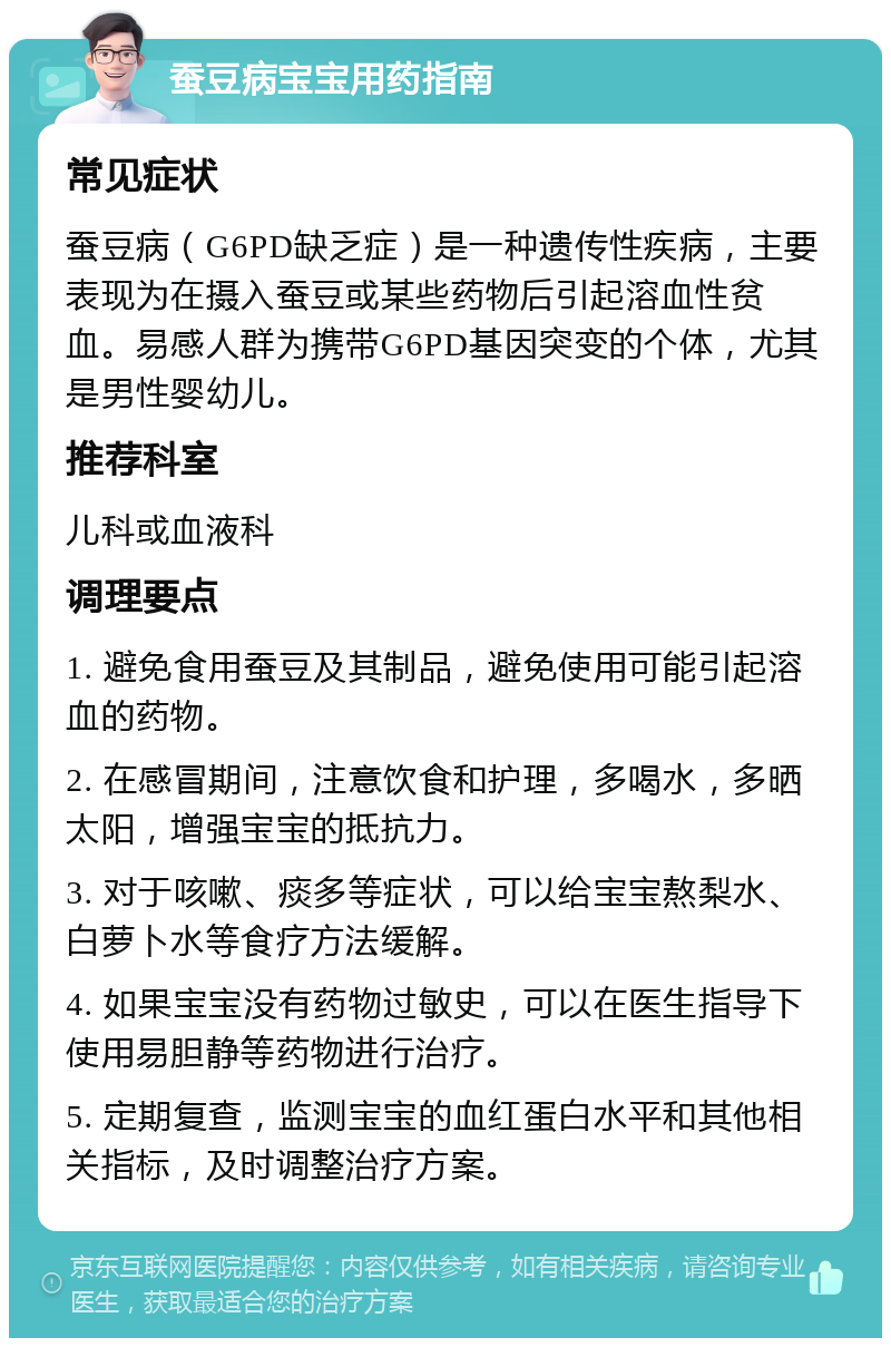 蚕豆病宝宝用药指南 常见症状 蚕豆病（G6PD缺乏症）是一种遗传性疾病，主要表现为在摄入蚕豆或某些药物后引起溶血性贫血。易感人群为携带G6PD基因突变的个体，尤其是男性婴幼儿。 推荐科室 儿科或血液科 调理要点 1. 避免食用蚕豆及其制品，避免使用可能引起溶血的药物。 2. 在感冒期间，注意饮食和护理，多喝水，多晒太阳，增强宝宝的抵抗力。 3. 对于咳嗽、痰多等症状，可以给宝宝熬梨水、白萝卜水等食疗方法缓解。 4. 如果宝宝没有药物过敏史，可以在医生指导下使用易胆静等药物进行治疗。 5. 定期复查，监测宝宝的血红蛋白水平和其他相关指标，及时调整治疗方案。