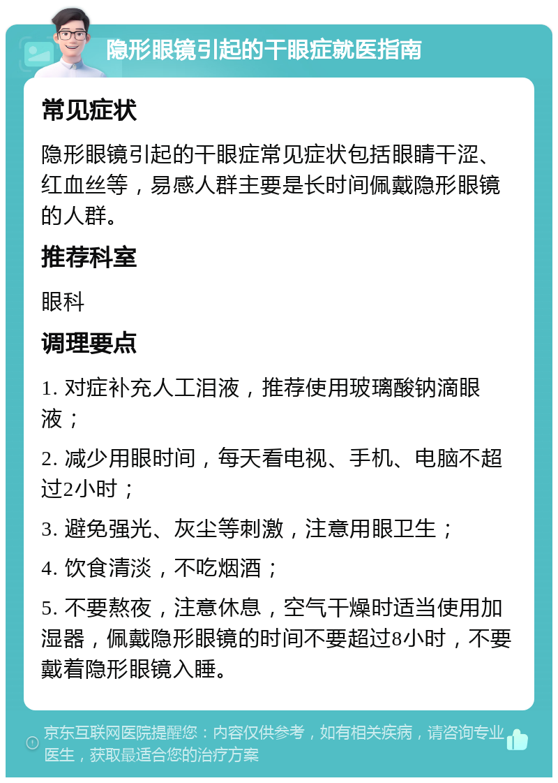 隐形眼镜引起的干眼症就医指南 常见症状 隐形眼镜引起的干眼症常见症状包括眼睛干涩、红血丝等，易感人群主要是长时间佩戴隐形眼镜的人群。 推荐科室 眼科 调理要点 1. 对症补充人工泪液，推荐使用玻璃酸钠滴眼液； 2. 减少用眼时间，每天看电视、手机、电脑不超过2小时； 3. 避免强光、灰尘等刺激，注意用眼卫生； 4. 饮食清淡，不吃烟酒； 5. 不要熬夜，注意休息，空气干燥时适当使用加湿器，佩戴隐形眼镜的时间不要超过8小时，不要戴着隐形眼镜入睡。