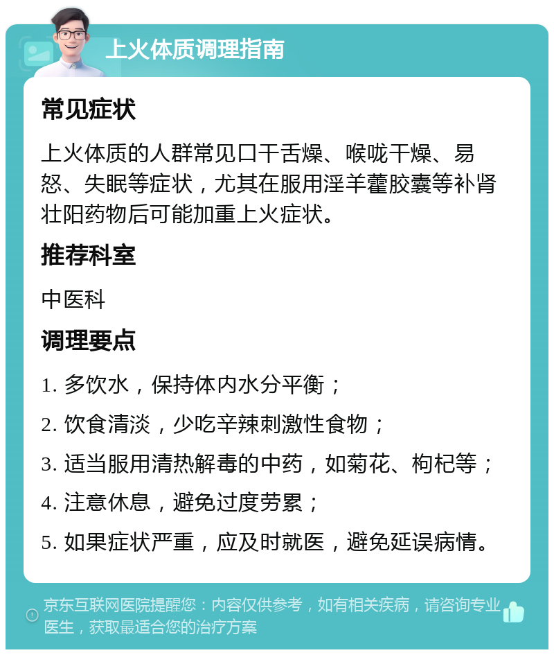 上火体质调理指南 常见症状 上火体质的人群常见口干舌燥、喉咙干燥、易怒、失眠等症状，尤其在服用淫羊藿胶囊等补肾壮阳药物后可能加重上火症状。 推荐科室 中医科 调理要点 1. 多饮水，保持体内水分平衡； 2. 饮食清淡，少吃辛辣刺激性食物； 3. 适当服用清热解毒的中药，如菊花、枸杞等； 4. 注意休息，避免过度劳累； 5. 如果症状严重，应及时就医，避免延误病情。