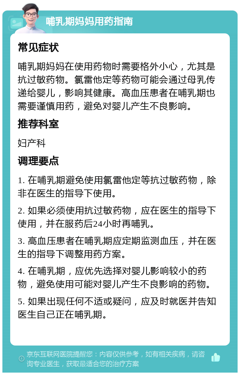 哺乳期妈妈用药指南 常见症状 哺乳期妈妈在使用药物时需要格外小心，尤其是抗过敏药物。氯雷他定等药物可能会通过母乳传递给婴儿，影响其健康。高血压患者在哺乳期也需要谨慎用药，避免对婴儿产生不良影响。 推荐科室 妇产科 调理要点 1. 在哺乳期避免使用氯雷他定等抗过敏药物，除非在医生的指导下使用。 2. 如果必须使用抗过敏药物，应在医生的指导下使用，并在服药后24小时再哺乳。 3. 高血压患者在哺乳期应定期监测血压，并在医生的指导下调整用药方案。 4. 在哺乳期，应优先选择对婴儿影响较小的药物，避免使用可能对婴儿产生不良影响的药物。 5. 如果出现任何不适或疑问，应及时就医并告知医生自己正在哺乳期。