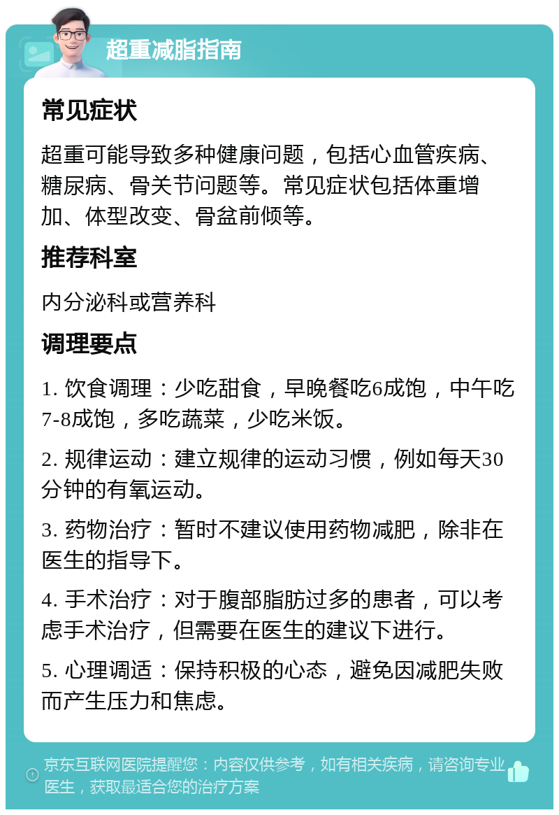 超重减脂指南 常见症状 超重可能导致多种健康问题，包括心血管疾病、糖尿病、骨关节问题等。常见症状包括体重增加、体型改变、骨盆前倾等。 推荐科室 内分泌科或营养科 调理要点 1. 饮食调理：少吃甜食，早晚餐吃6成饱，中午吃7-8成饱，多吃蔬菜，少吃米饭。 2. 规律运动：建立规律的运动习惯，例如每天30分钟的有氧运动。 3. 药物治疗：暂时不建议使用药物减肥，除非在医生的指导下。 4. 手术治疗：对于腹部脂肪过多的患者，可以考虑手术治疗，但需要在医生的建议下进行。 5. 心理调适：保持积极的心态，避免因减肥失败而产生压力和焦虑。