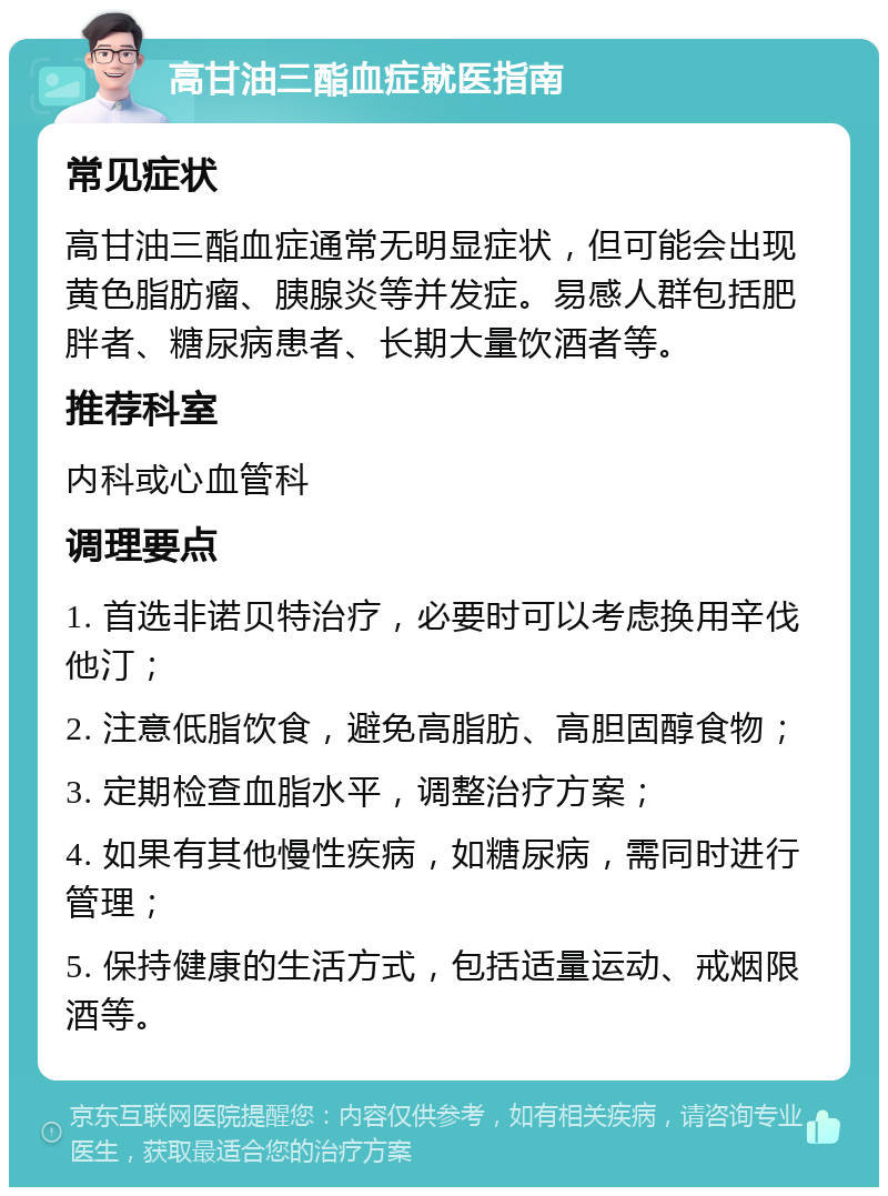 高甘油三酯血症就医指南 常见症状 高甘油三酯血症通常无明显症状，但可能会出现黄色脂肪瘤、胰腺炎等并发症。易感人群包括肥胖者、糖尿病患者、长期大量饮酒者等。 推荐科室 内科或心血管科 调理要点 1. 首选非诺贝特治疗，必要时可以考虑换用辛伐他汀； 2. 注意低脂饮食，避免高脂肪、高胆固醇食物； 3. 定期检查血脂水平，调整治疗方案； 4. 如果有其他慢性疾病，如糖尿病，需同时进行管理； 5. 保持健康的生活方式，包括适量运动、戒烟限酒等。