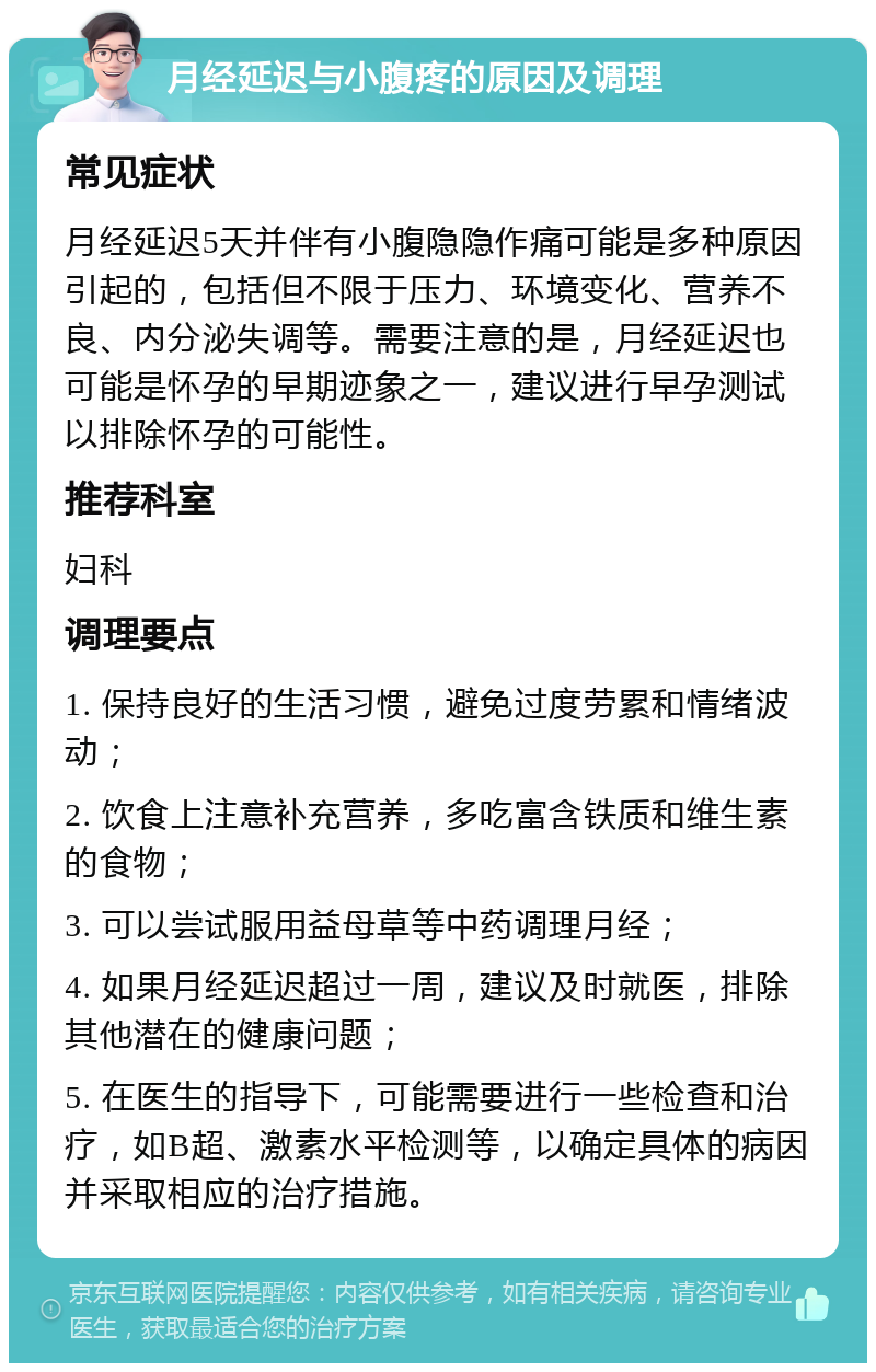 月经延迟与小腹疼的原因及调理 常见症状 月经延迟5天并伴有小腹隐隐作痛可能是多种原因引起的，包括但不限于压力、环境变化、营养不良、内分泌失调等。需要注意的是，月经延迟也可能是怀孕的早期迹象之一，建议进行早孕测试以排除怀孕的可能性。 推荐科室 妇科 调理要点 1. 保持良好的生活习惯，避免过度劳累和情绪波动； 2. 饮食上注意补充营养，多吃富含铁质和维生素的食物； 3. 可以尝试服用益母草等中药调理月经； 4. 如果月经延迟超过一周，建议及时就医，排除其他潜在的健康问题； 5. 在医生的指导下，可能需要进行一些检查和治疗，如B超、激素水平检测等，以确定具体的病因并采取相应的治疗措施。