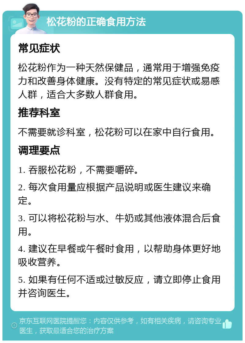 松花粉的正确食用方法 常见症状 松花粉作为一种天然保健品，通常用于增强免疫力和改善身体健康。没有特定的常见症状或易感人群，适合大多数人群食用。 推荐科室 不需要就诊科室，松花粉可以在家中自行食用。 调理要点 1. 吞服松花粉，不需要嚼碎。 2. 每次食用量应根据产品说明或医生建议来确定。 3. 可以将松花粉与水、牛奶或其他液体混合后食用。 4. 建议在早餐或午餐时食用，以帮助身体更好地吸收营养。 5. 如果有任何不适或过敏反应，请立即停止食用并咨询医生。