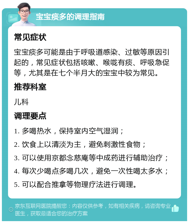 宝宝痰多的调理指南 常见症状 宝宝痰多可能是由于呼吸道感染、过敏等原因引起的，常见症状包括咳嗽、喉咙有痰、呼吸急促等，尤其是在七个半月大的宝宝中较为常见。 推荐科室 儿科 调理要点 1. 多喝热水，保持室内空气湿润； 2. 饮食上以清淡为主，避免刺激性食物； 3. 可以使用京都念慈庵等中成药进行辅助治疗； 4. 每次少喝点多喝几次，避免一次性喝太多水； 5. 可以配合推拿等物理疗法进行调理。