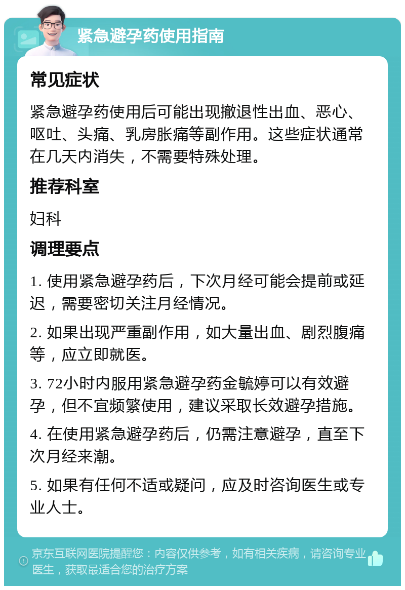 紧急避孕药使用指南 常见症状 紧急避孕药使用后可能出现撤退性出血、恶心、呕吐、头痛、乳房胀痛等副作用。这些症状通常在几天内消失，不需要特殊处理。 推荐科室 妇科 调理要点 1. 使用紧急避孕药后，下次月经可能会提前或延迟，需要密切关注月经情况。 2. 如果出现严重副作用，如大量出血、剧烈腹痛等，应立即就医。 3. 72小时内服用紧急避孕药金毓婷可以有效避孕，但不宜频繁使用，建议采取长效避孕措施。 4. 在使用紧急避孕药后，仍需注意避孕，直至下次月经来潮。 5. 如果有任何不适或疑问，应及时咨询医生或专业人士。