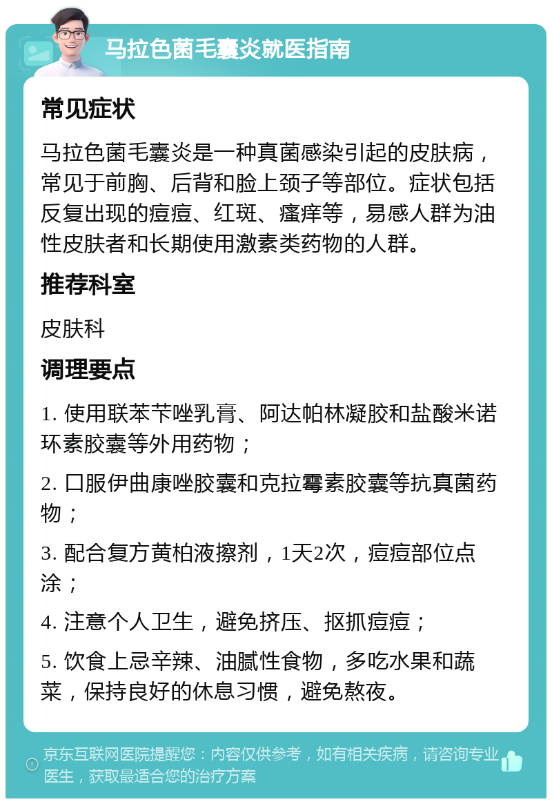 马拉色菌毛囊炎就医指南 常见症状 马拉色菌毛囊炎是一种真菌感染引起的皮肤病，常见于前胸、后背和脸上颈子等部位。症状包括反复出现的痘痘、红斑、瘙痒等，易感人群为油性皮肤者和长期使用激素类药物的人群。 推荐科室 皮肤科 调理要点 1. 使用联苯芐唑乳膏、阿达帕林凝胶和盐酸米诺环素胶囊等外用药物； 2. 口服伊曲康唑胶囊和克拉霉素胶囊等抗真菌药物； 3. 配合复方黄柏液擦剂，1天2次，痘痘部位点涂； 4. 注意个人卫生，避免挤压、抠抓痘痘； 5. 饮食上忌辛辣、油腻性食物，多吃水果和蔬菜，保持良好的休息习惯，避免熬夜。