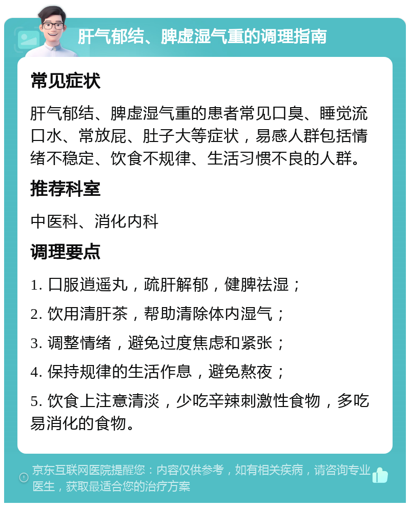 肝气郁结、脾虚湿气重的调理指南 常见症状 肝气郁结、脾虚湿气重的患者常见口臭、睡觉流口水、常放屁、肚子大等症状，易感人群包括情绪不稳定、饮食不规律、生活习惯不良的人群。 推荐科室 中医科、消化内科 调理要点 1. 口服逍遥丸，疏肝解郁，健脾祛湿； 2. 饮用清肝茶，帮助清除体内湿气； 3. 调整情绪，避免过度焦虑和紧张； 4. 保持规律的生活作息，避免熬夜； 5. 饮食上注意清淡，少吃辛辣刺激性食物，多吃易消化的食物。